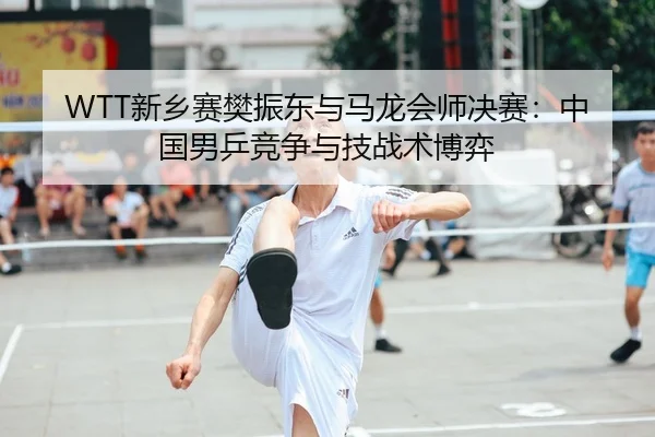 WTT新乡赛樊振东与马龙会师决赛：中国男乒竞争与技战术博弈