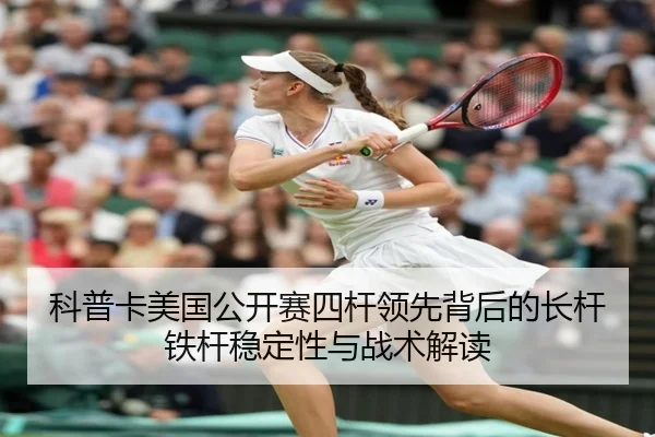 科普卡美国公开赛四杆领先背后的长杆铁杆稳定性与战术解读