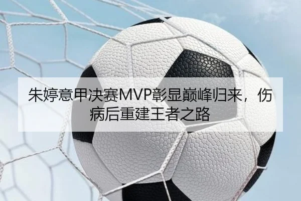 朱婷意甲决赛MVP彰显巅峰归来，伤病后重建王者之路