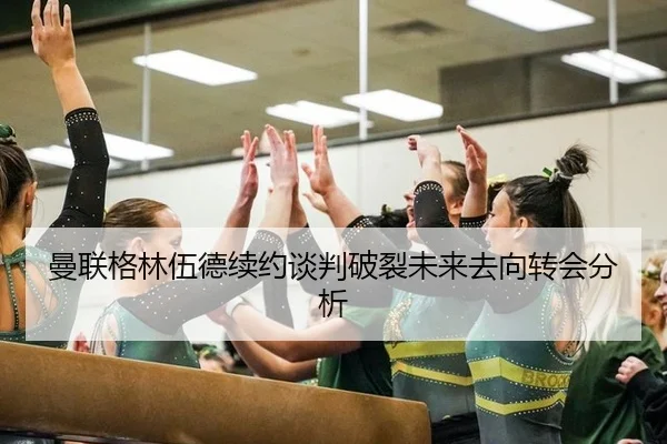 曼联格林伍德续约谈判破裂未来去向转会分析