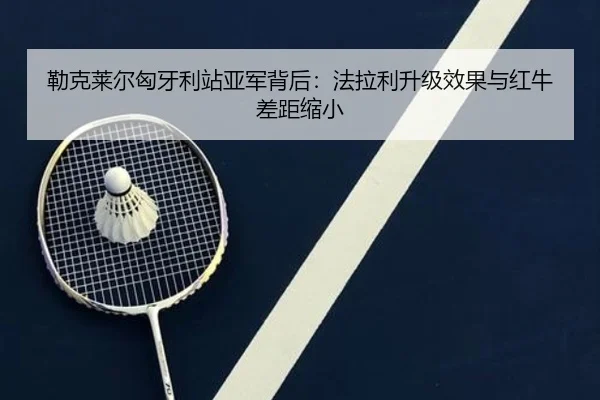 勒克莱尔匈牙利站亚军背后：法拉利升级效果与红牛差距缩小